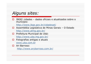 Alguns sites:
 IBGE/ cidades – dados oficiais e atualizados sobre o
 município:
 http://www.ibge.gov.br/cidadesat/
 Assembléia Legislativa de Minas Gerais – O Estado
 http://www.almg.gov.br/
 Prefeitura Municipal de Ubá:
 http://www.uba.mg.gov.br/
 Fotografias antigas e atuais
 www.uba.com.br
 Ari Barroso:
  http://www.arybarroso.com.br/
 