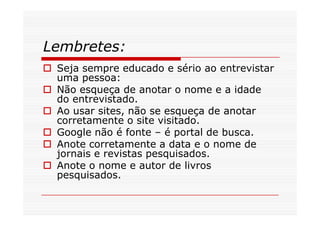 Lembretes:
 Seja sempre educado e sério ao entrevistar
 uma pessoa:
 Não esqueça de anotar o nome e a idade
 do entrevistado.
 Ao usar sites, não se esqueça de anotar
 corretamente o site visitado.
 Google não é fonte – é portal de busca.
 Anote corretamente a data e o nome de
 jornais e revistas pesquisados.
 Anote o nome e autor de livros
 pesquisados.
 