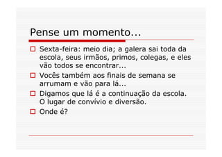 Pense um momento...
 Sexta-feira: meio dia; a galera sai toda da
 escola, seus irmãos, primos, colegas, e eles
 vão todos se encontrar...
 Vocês também aos finais de semana se
 arrumam e vão para lá...
 Digamos que lá é a continuação da escola.
 O lugar de convívio e diversão.
 Onde é?
 