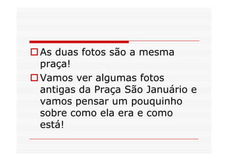 As duas fotos são a mesma
praça!
Vamos ver algumas fotos
antigas da Praça São Januário e
vamos pensar um pouquinho
sobre como ela era e como
está!
 