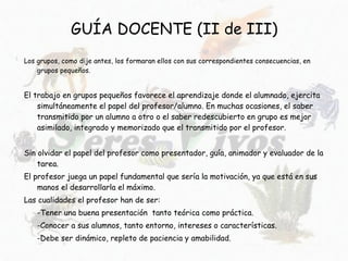 GUÍA DOCENTE (II de III) Los grupos, como dije antes, los formaran ellos con sus correspondientes consecuencias, en grupos pequeños. El trabajo en grupos pequeños favorece el aprendizaje donde el alumnado, ejercita simultáneamente el papel del profesor/alumno. En muchas ocasiones, el saber transmitido por un alumno a otro o el saber redescubierto en grupo es mejor asimilado, integrado y memorizado que el transmitido por el profesor. Sin olvidar el papel del profesor como presentador, guía, animador y evaluador de la tarea.  El profesor juega un papel fundamental que sería la motivación, ya que está en sus manos el desarrollarla el máximo. Las cualidades el profesor han de ser: -Tener una buena presentación  tanto teórica como práctica. -Conocer a sus alumnos, tanto entorno, intereses o características. -Debe ser dinámico, repleto de paciencia y amabilidad.  