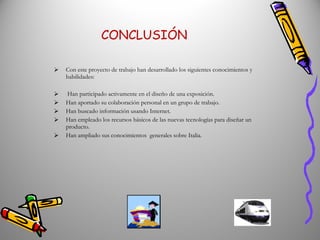 CONCLUSIÓN Con este proyecto de trabajo han desarrollado los siguientes conocimientos y habilidades: Han participado activamente en el diseño de una exposición. Han aportado su colaboración personal en un grupo de trabajo. Han buscado información usando Internet. Han empleado los recursos básicos de las nuevas tecnologías para diseñar un producto. Han ampliado sus conocimientos  generales sobre Italia. 