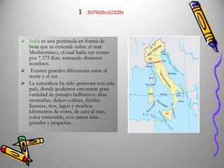 1   . INTRODUCCIÓN Italia  es una península en forma de bota que se extiende sobre el mar Mediterráneo, el cual baña sus costas por 7.375 Km. tomando distintos nombres. Existen grandes diferencias entre el norte y el sur . La naturaleza ha sido generosa con este país, donde podemos encontrar gran variedad de paisajes bellísimos: altas montañas, dulces colinas, fértiles llanuras, ríos, lagos y muchos kilómetros de costa, de cara al mar, color esmeralda, con tantas islas grandes y pequeñas. 