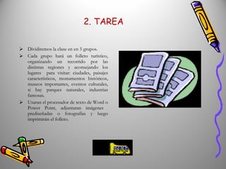 2. TAREA Dividiremos la clase en en 5 grupos. Cada grupo hará un folleto turístico, organizando un recorrido por las distintas regiones y aconsejando los lugares  para visitar: ciudades, paisajes característicos, monumentos históricos, museos importantes, eventos culturales, si hay parques naturales, industrias famosas.  Usaran el procesador de texto de Word o Power Point, adjuntaran imágenes  prediseñadas o fotografías y luego imprimirán el folleto. 