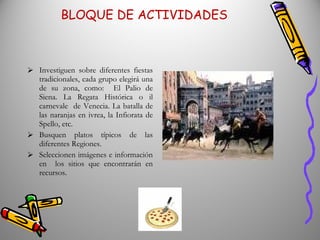 BLOQUE DE ACTIVIDADES Investiguen sobre diferentes fiestas tradicionales, cada grupo elegirá una de su zona, como:  El Palio de Siena. La Regata Histórica o il carnevale  de Venecia. La batalla de las naranjas en ivrea, la Infiorata de Spello, etc.  Busquen platos típicos de las diferentes Regiones. Seleccionen imágenes e información en  los sitios que encontrarán en recursos. Cada grupo elegirá una receta, para presentarla escrita en italiano, con ingredientes y procedimiento, para el final del trabajo podríamos realizar la más sencilla en el colegio. 