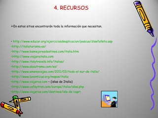 4. RECURSOS En estos sitios encontrarán toda la información que necesitan. http://www.educar.org/ejerciciosdeaplicacion/pascua/disefolleto.asp http://italiaturismo.es/ http://www.losmejoresdestinos.com/italia.htm Http://www.viajaraitalia.com http://www.italytravels.info/italias/ http://www.abautroma.com/es/ http://www.amenaviajes.com/2011/03/todo-el-sur-de-italia/ http://www.luventicus.org/mapas/italia http://www.viajeros.com  – (islas de Italia) http://www.cafeytren.com/europa/italia/islas.php http://www.viajeros.com/destinos/isla-de-capri 