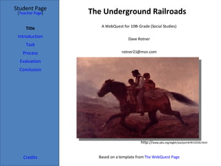 The Underground Railroads Student Page Title Introduction Task Process Evaluation Conclusion Credits [ Teacher Page ] A WebQuest for 10th Grade (Social Studies) http:// www.pbs.org/wgbh/aia/part4/4h1555b.html Dave Rotner [email_address] Based on a template from  The WebQuest Page 