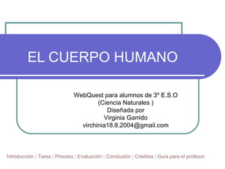 EL CUERPO HUMANO  WebQuest para alumnos de 3º E.S.O (Ciencia Naturales ) Diseñada por Virginia Garrido [email_address] Introducción  |  Tarea  |  Proceso  |  Evaluación  |  Conclusión  |  Créditos  |  Guía para el profesor 
