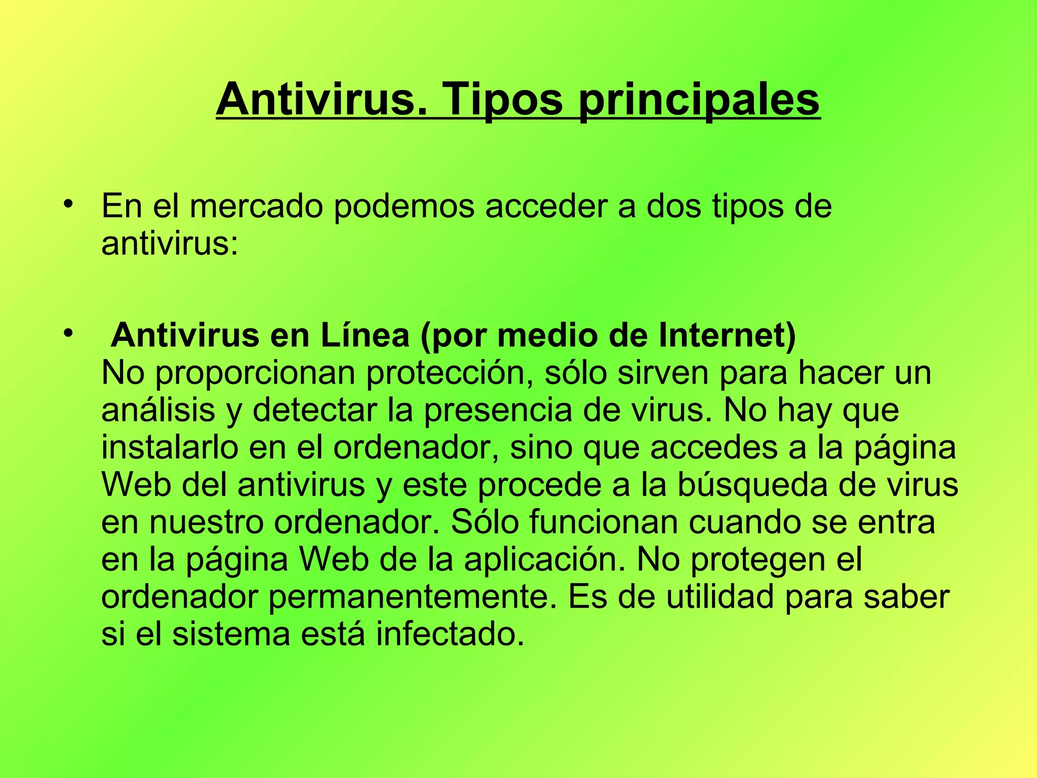 Antivirus. Tipos principales En el mercado podemos acceder a dos tipos de antivirus:  Antivirus en Línea (por medio de Internet) No proporcionan protección, sólo sirven para hacer un análisis y detectar la presencia de virus. No hay que instalarlo en el ordenador, sino que accedes a la página Web del antivirus y este procede a la búsqueda de virus en nuestro ordenador. Sólo funcionan cuando se entra en la página Web de la aplicación. No protegen el ordenador permanentemente. Es de utilidad para saber si el sistema está infectado.  
