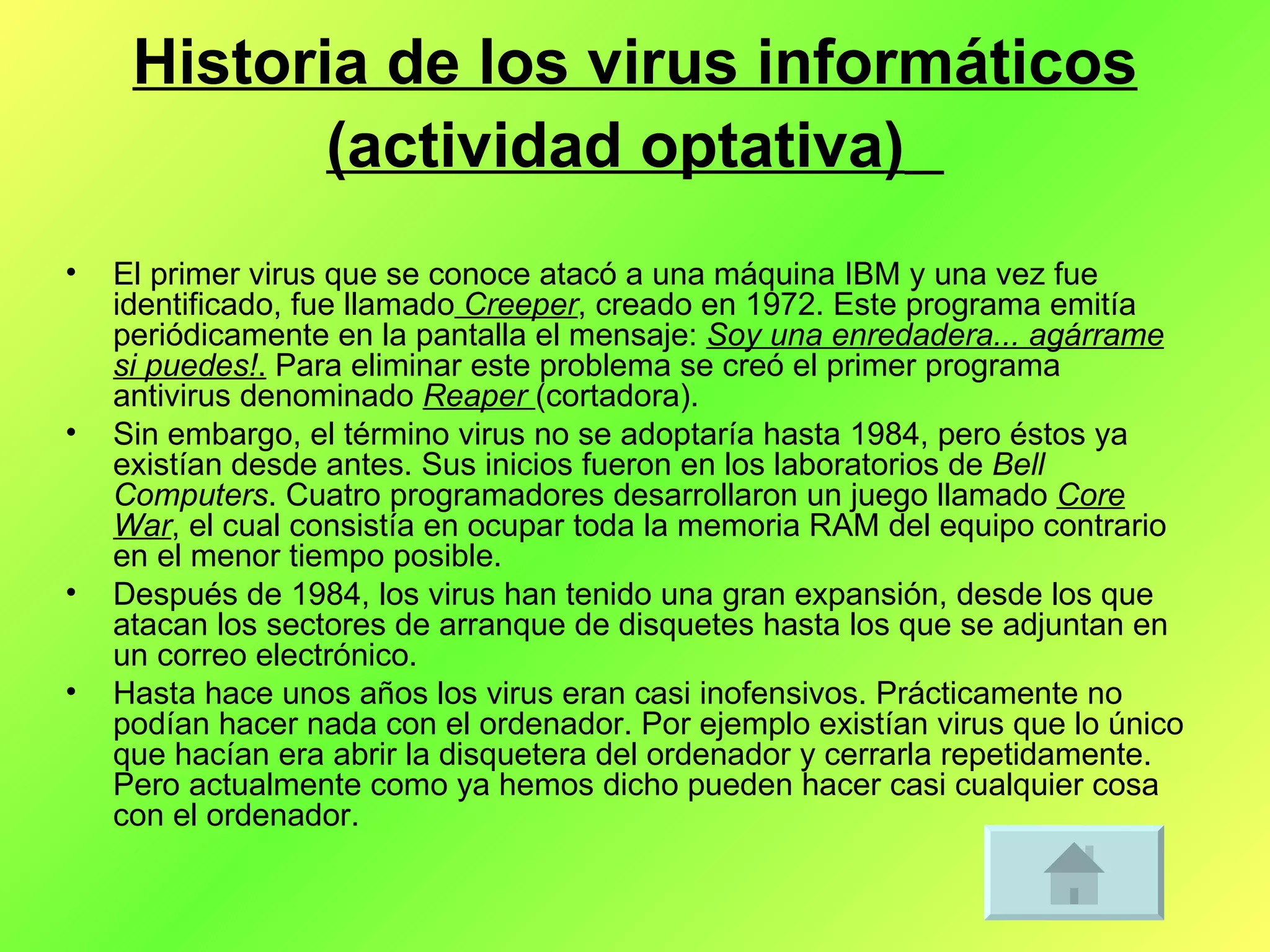 Historia de los virus informáticos (actividad optativa)   El primer virus que se conoce atacó a una máquina IBM y una vez fue identificado, fue llamado  Creeper , creado en 1972. Este programa emitía periódicamente en la pantalla el mensaje:  Soy una enredadera... agárrame si puedes! .  Para eliminar este problema se creó el primer programa antivirus denominado  Reaper  (cortadora). Sin embargo, el término virus no se adoptaría hasta 1984, pero éstos ya existían desde antes. Sus inicios fueron en los laboratorios de  Bell Computers . Cuatro programadores desarrollaron un juego llamado  Core War , el cual consistía en ocupar toda la memoria RAM del equipo contrario en el menor tiempo posible. Después de 1984, los virus han tenido una gran expansión, desde los que atacan los sectores de arranque de disquetes hasta los que se adjuntan en un correo electrónico. Hasta hace unos años los virus eran casi inofensivos. Prácticamente no podían hacer nada con el ordenador. Por ejemplo existían virus que lo único que hacían era abrir la disquetera del ordenador y cerrarla repetidamente. Pero actualmente como ya hemos dicho pueden hacer casi cualquier cosa con el ordenador. 