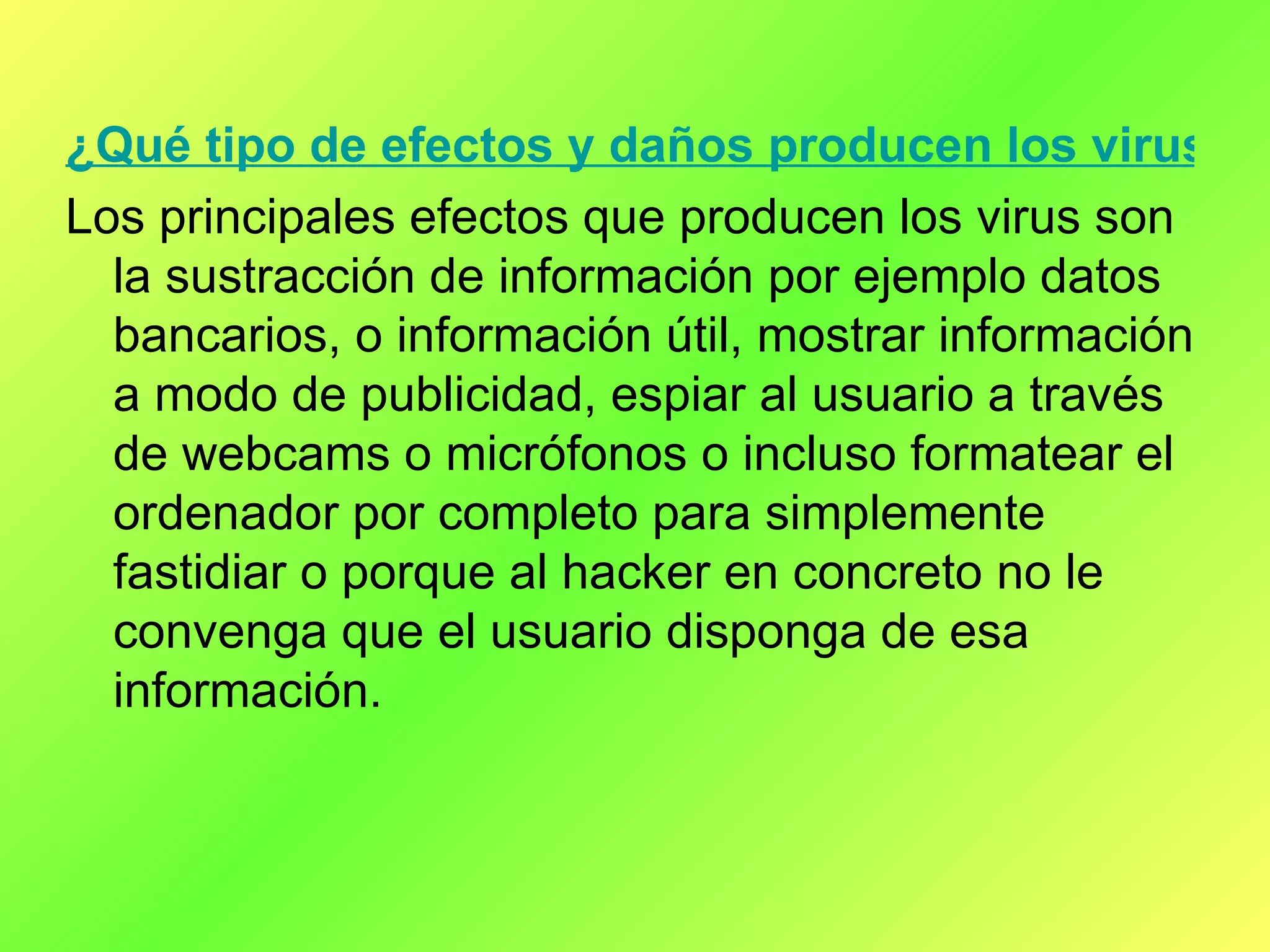 ¿Qué tipo de efectos y daños producen los virus informáticos? Los principales efectos que producen los virus son la sustracción de información por ejemplo datos bancarios, o información útil, mostrar información a modo de publicidad, espiar al usuario a través de webcams o micrófonos o incluso formatear el ordenador por completo para simplemente fastidiar o porque al hacker en concreto no le convenga que el usuario disponga de esa información. 