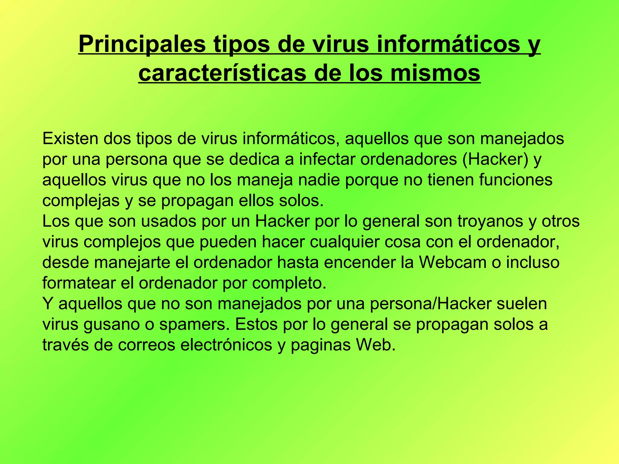 Principales tipos de virus informáticos y características de los mismos Existen dos tipos de virus informáticos, aquellos que son manejados por una persona que se dedica a infectar ordenadores (Hacker) y aquellos virus que no los maneja nadie porque no tienen funciones complejas y se propagan ellos solos. Los que son usados por un Hacker por lo general son troyanos y otros virus complejos que pueden hacer cualquier cosa con el ordenador, desde manejarte el ordenador hasta encender la Webcam o incluso formatear el ordenador por completo.  Y aquellos que no son manejados por una persona/Hacker suelen virus gusano o spamers. Estos por lo general se propagan solos a través de correos electrónicos y paginas Web.  