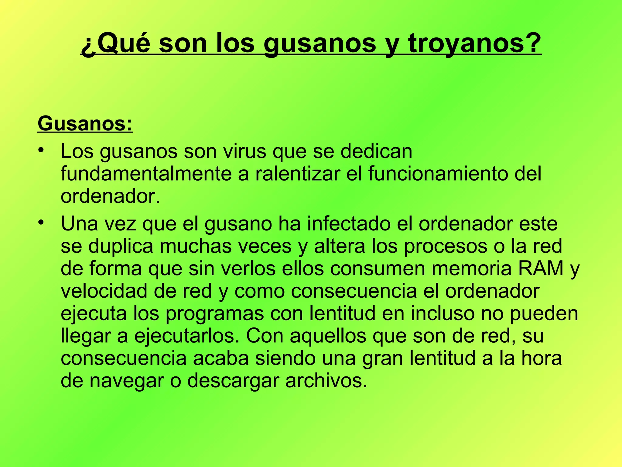 ¿Qué son los gusanos y troyanos? Gusanos: Los gusanos son virus que se dedican fundamentalmente a ralentizar el funcionamiento del ordenador.  Una vez que el gusano ha infectado el ordenador este se duplica muchas veces y altera los procesos o la red de forma que sin verlos ellos consumen memoria RAM y velocidad de red y como consecuencia el ordenador ejecuta los programas con lentitud en incluso no pueden llegar a ejecutarlos. Con aquellos que son de red, su consecuencia acaba siendo una gran lentitud a la hora de navegar o descargar archivos. 