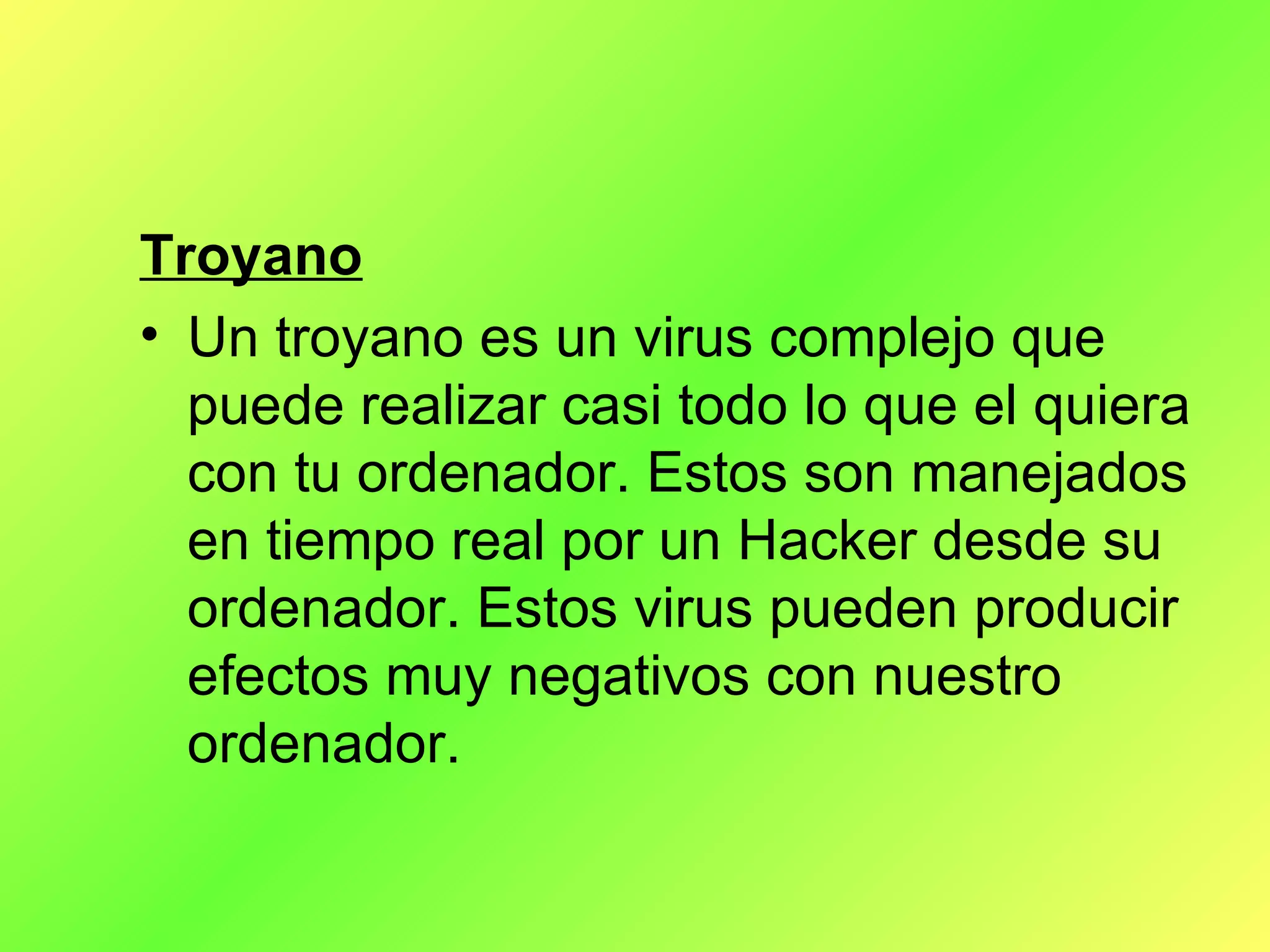 Troyano Un troyano es un virus complejo que puede realizar casi todo lo que el quiera con tu ordenador. Estos son manejados en tiempo real por un Hacker desde su ordenador. Estos virus pueden producir efectos muy negativos con nuestro ordenador. 