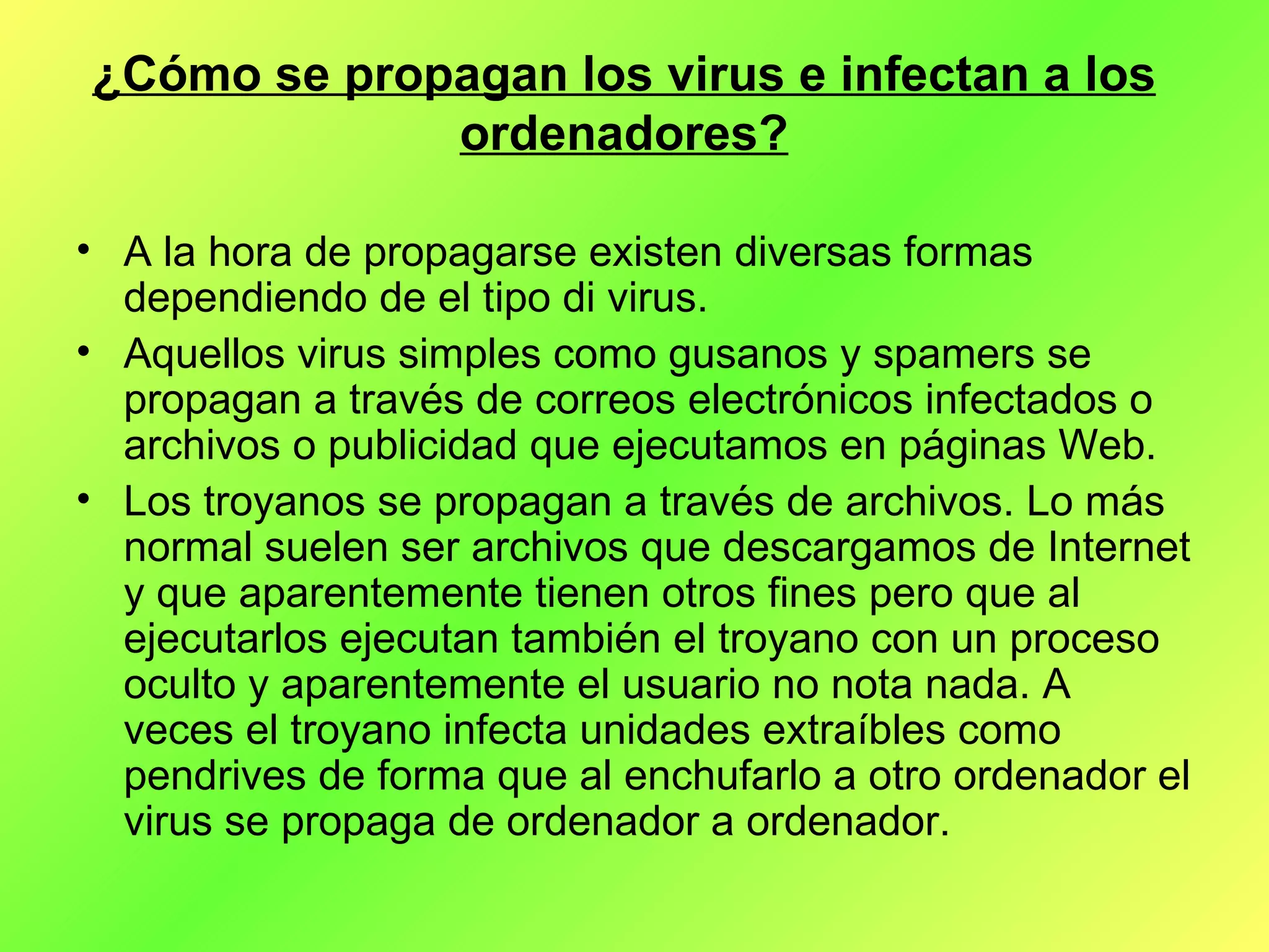 ¿Cómo se propagan los virus e infectan a los ordenadores? A la hora de propagarse existen diversas formas dependiendo de el tipo di virus. Aquellos virus simples como gusanos y spamers se propagan a través de correos electrónicos infectados o archivos o publicidad que ejecutamos en páginas Web. Los troyanos se propagan a través de archivos. Lo más normal suelen ser archivos que descargamos de Internet y que aparentemente tienen otros fines pero que al ejecutarlos ejecutan también el troyano con un proceso oculto y aparentemente el usuario no nota nada. A veces el troyano infecta unidades extraíbles como pendrives de forma que al enchufarlo a otro ordenador el virus se propaga de ordenador a ordenador. 