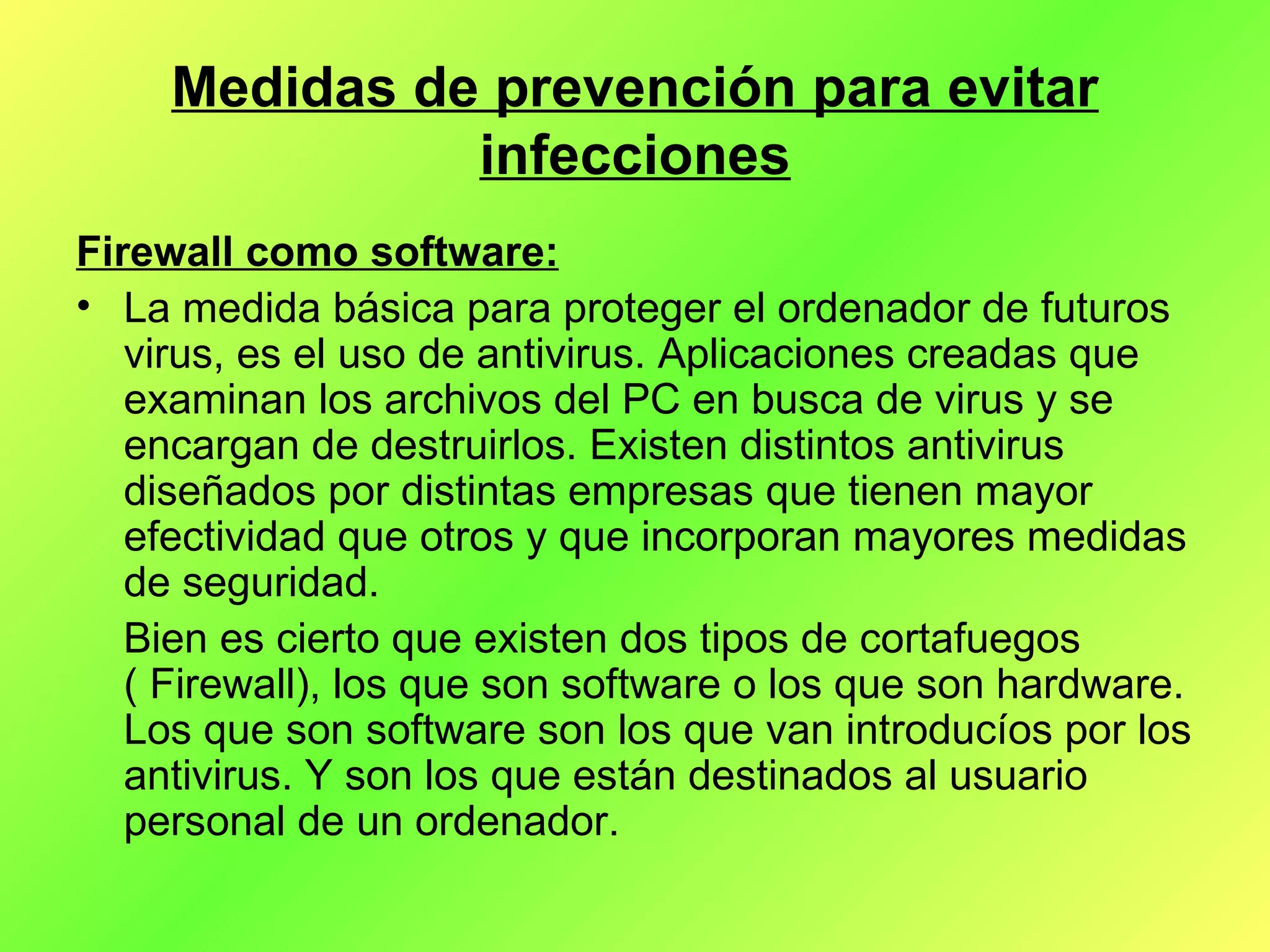 Medidas de prevención para evitar infecciones Firewall como software: La medida básica para proteger el ordenador de futuros virus, es el uso de antivirus. Aplicaciones creadas que examinan los archivos del PC en busca de virus y se encargan de destruirlos. Existen distintos antivirus diseñados por distintas empresas que tienen mayor efectividad que otros y que incorporan mayores medidas de seguridad.  Bien es cierto que existen dos tipos de cortafuegos ( Firewall), los que son software o los que son hardware. Los que son software son los que van introducíos por los antivirus. Y son los que están destinados al usuario personal de un ordenador. 