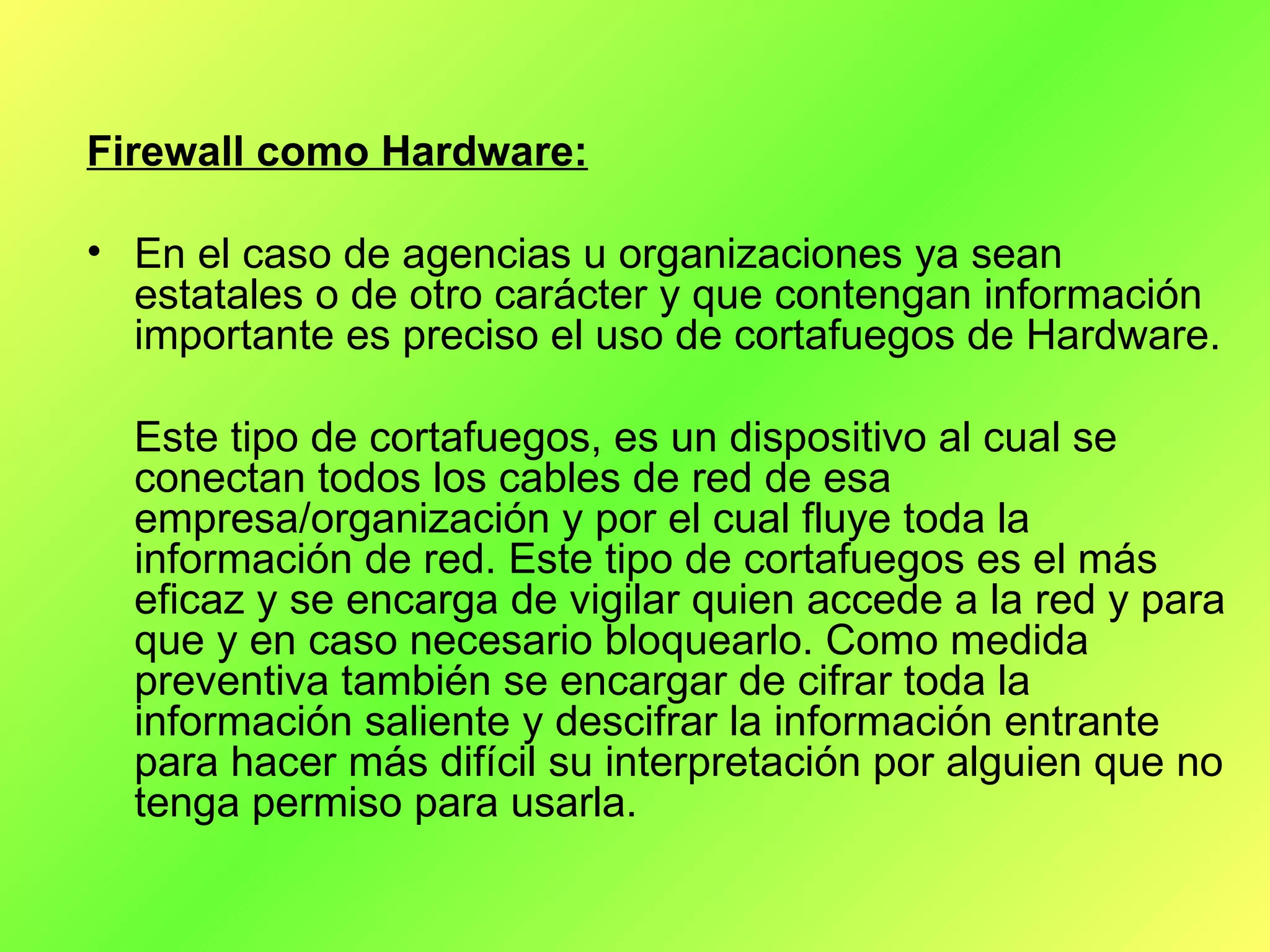 Firewall como Hardware: En el caso de agencias u organizaciones ya sean estatales o de otro carácter y que contengan información importante es preciso el uso de cortafuegos de Hardware. Este tipo de cortafuegos, es un dispositivo al cual se conectan todos los cables de red de esa empresa/organización y por el cual fluye toda la información de red. Este tipo de cortafuegos es el más eficaz y se encarga de vigilar quien accede a la red y para que y en caso necesario bloquearlo. Como medida preventiva también se encargar de cifrar toda la información saliente y descifrar la información entrante para hacer más difícil su interpretación por alguien que no tenga permiso para usarla. 
