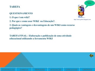 TAREFA

      QUESTIONAMENTO
      1. O que é um wiki?
                                                                 http://www.gobor.blogspot.com
      2. Por que e como usar WIKI na Educação?.
      3. Quais as vantagens e desvantagens de um WIKI como recurso
      pedagógico?


      TAREFA FINAL: Elaboração e publicação de uma atividade
      educacional utilizando a ferramenta WIKI




INTRODUÇÃO     TAREFAS       PROCESSO      AVALIAÇÃO     CONCLUSÃO             CRÉDITOS
 