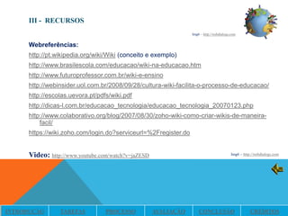III - RECURSOS
                                                                 Img6 – http://webdialogs.com


      Webreferências:
      http://pt.wikipedia.org/wiki/Wiki (conceito e exemplo)
      http://www.brasilescola.com/educacao/wiki-na-educacao.htm
      http://www.futuroprofessor.com.br/wiki-e-ensino
      http://webinsider.uol.com.br/2008/09/28/cultura-wiki-facilita-o-processo-de-educacao/
      http://escolas.uevora.pt/pdfs/wiki.pdf
      http://dicas-l.com.br/educacao_tecnologia/educacao_tecnologia_20070123.php
      http://www.colaborativo.org/blog/2007/08/30/zoho-wiki-como-criar-wikis-de-maneira-
          facil/
      https://wiki.zoho.com/login.do?serviceurl=%2Fregister.do


      Video: http://www.youtube.com/watch?v=jaZESD                                        Img6 – http://webdialogs.com




INTRODUÇÃO       TAREFAS          PROCESSO           AVALIAÇÃO       CONCLUSÃO                       CRÉDITOS
 
