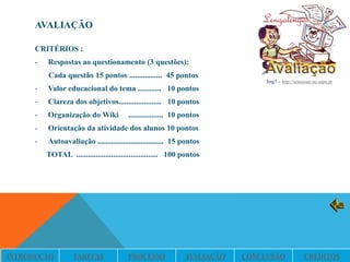 AVALIAÇÃO

      CRITÉRIOS :
      -   Respostas ao questionamento (3 questões):
          Cada questão 15 pontos ................. 45 pontos
                                                                                Img7 – http://souojoao.no.sapo.pt
      -   Valor educacional do tema ............ 10 pontos
      -   Clareza dos objetivos...................... 10 pontos
      -   Organização do Wiki            .................. 10 pontos
      -   Orientação da atividade dos alunos 10 pontos
      -   Autoavaliação .................................. 15 pontos
          TOTAL .......................................... 100 pontos




INTRODUÇÃO          TAREFAS              PROCESSO              AVALIAÇÃO   CONCLUSÃO              CRÉDITOS
 