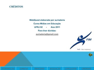 CRÉDITOS




                       WebQuest elaborada por auriadoria
                          Curso Mídias em Educação
                           UFRJ 02    -    Ano 2011
                              Para tirar dúvidas:
                             auriadoria@gmail.com




                                                                       Img9 – http://netgiant.pt




INTRODUÇÃO   TAREFAS       PROCESSO       AVALIAÇÃO        CONCLUSÃO           CRÉDITOS
 