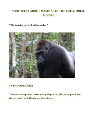 WEB QUEST ABOUT MAMMAL IN THE EQUATORIAL
                                JUNGLE


"The amazing world of wild animals..."




INTRODUCTION:


You are an explorer, after many days of exploration you have
discovered the following wild animals...
 