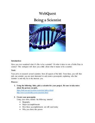 WebQuest
Being a Scientist
Introduction:
Have you ever wondered what it’s like to be a scientist? Or what it takes to win a Noble Prize in
science? This webquest will show you a little about what it means to be a scientist.
Task:
Your job is to research several scientists from all aspects of the field. From there, you will then
pick one scientist you are most interested in and create a powerpoint explaining who that
scientist is and why he or she interests you.
Process:
1. Using the following links, pick a scientist for your project. Be sure to take notes
about the person you pick.
https://kids.usa.gov/science/scientists/index.shtml
http://www.crystalinks.com/scientists.html
2. Create your powerpoint.
Using your notes, include the following material
 Biography
 Major accomplishments
 How these accomplishments are still used today
 Why you chose this person
 
