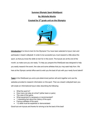 Summer Olympic Sport WebQuest
By: Michelle Martin
Created for 3rd
grade unit on the Olympics
Introduction-It is time to train for the Olympics! You have been selected to tryout, train and
participate in beach volleyball. In order to be successful you must research a little about the
sport, so that you know the skills to train for in this event. The tryouts are at the end of the
month, so make sure you are ready. To help you prepare this WebQuest was designed to help
you easily research the event, the rules and some athletes that you may seek help from. We
here at the Olympic central office want to wish you the best of luck with your newly found talent!!
Task-In this WebQuest you and a pre-determined partner will work together and use the
websites provided to research information on this sport. Then as a beach volleyball team you
will create an informational tryout video describing the following:
 What the sport is?
 How many can play at a time? (either team or pairs)
 The rules of the game.
 What equipment is necessary or recommended?
 1 interesting fact about the history of the sport.
 Famous athletes of the sport.
 1-2 skills must be explained or demonstrated.
Good luck win tryouts and thanks for striving to be the best of the best!
 