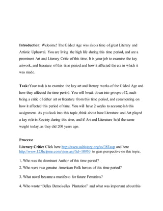Introduction: Welcome! The Gilded Age was also a time of great Literary and
Artistic Upheaval. You are living the high life during this time period, and are a
prominent Art and Literary Critic of this time. It is your job to examine the key
artwork, and literature of this time period and how it affected the era in which it
was made.
Task:Your task is to examine the key art and literary works of the Gilded Age and
how they affected the time period. You will break down into groups of 2, each
being a critic of either art or literature from this time period, and commenting on
how it affected this period of time. You will have 2 weeks to accomplish this
assignment. As you look into this topic, think about how Literature and Art played
a key role in Society during this time, and if Art and Literature hold the same
weight today, as they did 200 years ago.
Process:
Literary Critic: Click here http://www.ushistory.org/us/38f.asp and here
http://www.123helpme.com/view.asp?id=18950 to gain perspective on this topic.
1. Who was the dominant Author of this time period?
2. Who were two genuine American Folk heroes of this time period?
3. What novel became a manifesto for future Feminists?
4. Who wrote “Belles Demoiselles Plantation” and what was important about this
 