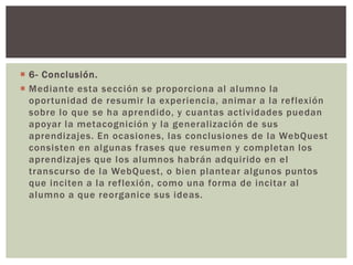  6- Conclusión.
 Mediante esta sección se proporciona al alumno la
oportunidad de resumir la experiencia, animar a la reflexión
sobre lo que se ha aprendido, y cuantas actividades puedan
apoyar la metacognición y la generalización de sus
aprendizajes. En ocasiones, las conclusiones de la WebQuest
consisten en algunas frases que resumen y completan los
aprendizajes que los alumnos habrán adquirido en el
transcurso de la WebQuest, o bien plantear algunos puntos
que inciten a la reflexión, como una forma de incitar al
alumno a que reorganice sus ideas.
 