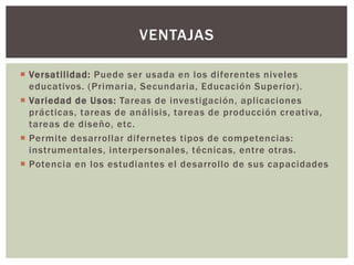  Versatilidad: Puede ser usada en los diferentes niveles
educativos. (Primaria, Secundaria, Educación Superior).
 Variedad de Usos: Tareas de investigación, aplicaciones
prácticas, tareas de análisis, tareas de producción creativa,
tareas de diseño, etc.
 Permite desarrollar difernetes tipos de competencias:
instrumentales, interpersonales, técnicas, entre otras.
 Potencia en los estudiantes el desarrollo de sus capacidades
VENTAJAS
 