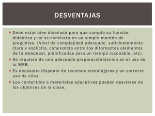  Debe estar bien diseñada para que cumpla su función
didáctica y no se convierta en un simple montón de
preguntas. (Nivel de complejidad adecuado, suficientemente
clara y explícita, coherencia entre los difernectes elementos
de la webquest, planificadas para un tiempo razonable, etc).
 Se requiere de una adecuada preparacióntécnica en el uso de
la WEB.
 Es necesario disponer de recursos tecnológicos y un correcto
uso de ellos.
 Los contenidos o materiales educativos pueden desviarse de
los objetivos de la clase.
DESVENTAJAS
 