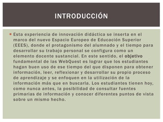 Esta experiencia de innovación didáctica se inserta en el
marco del nuevo Espacio Europeo de Educación Superior
(EEES), donde el protagonismo del alumnado y el tiempo para
desarrollar su trabajo personal se configura como un
elemento docente sustancial. En este sentido, el objetivo
fundamental de las WebQuest es lograr que los estudiantes
hagan buen uso de ese tiempo del que disponen para obtener
información, leer, reflexionar y desarrollar su propio proceso
de aprendizaje y se enfoquen en la utilización de la
información más que en buscarla. Los estudiantes tienen hoy,
como nunca antes, la posibilidad de consultar fuentes
primarias de información y conocer diferentes puntos de vista
sobre un mismo hecho.
INTRODUCCIÓN
 