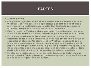  1- Introducción.
 Cumple dos objetivos: orientar al alumno sobre los contenidos de la
WebQuest, el tema central de aprendizaje y el ámbito que abarca e
incrementar su motivación por la actividad, haciendo que parezca
atractiva, asequible e importante para su formación.
 Esta parte de la WebQuest tiene, por tanto, como finalidad captar la
atención del alumno, así como prepararle para el tema que se tratará.
 En muchas ocasiones, la WebQuest implica la adopción de un
determinado rol o la indicación de un supuesto escenario en el que se
encuentra el alumno. Por ejemplo: si la WebQuest desarrolla como
tema el ciclo del agua, el alumno puede ocupar imaginariamente el
papel de un dirigente político de un país con problemas de aguas, o el
de un científico que tiene que preparar una conferencia sobre el tema
destinada a que la población se conciencie sobre el problema.
 En algunas ocasiones, en la introducción también se incluye lo que
Dodge llamaba The Big Question (la Gran Pregunta): una cuestión sobre
la que se va a organizar la WebQuest.
PARTES
 