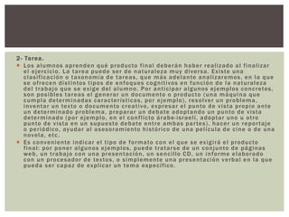 2- Tarea.
 Los alumnos aprenden qué producto final deberán haber realizado al finalizar
el ejercicio. La tarea puede ser de naturaleza muy diversa. Existe una
clasificación o taxonomía de tareas, que más adelante analizaremos, en la que
se ofrecen distintos tipos de enfoques cognitivos en función de la naturaleza
del trabajo que se exige del alumno. Por anticipar algunos ejemplos concretos,
son posibles tareas el generar un documento o producto (una máquina que
cumpla determinadas características, por ejemplo), resolver un problema,
inventar un texto o documento creativo, expresar el punto de vista propio ante
un determinado problema, preparar un debate adoptando un punto de vista
determinado (por ejemplo, en el conflicto árabe-israelí, adoptar uno u otro
punto de vista en un supuesto debate entre ambas partes), hacer un reportaje
o periódico, ayudar al asesoramiento histórico de una película de cine o de una
novela, etc.
 Es conveniente indicar el tipo de formato con el que se exigirá el producto
final: por poner algunos ejemplos, puede tratarse de un conjunto de páginas
web, un trabajo con una presentación, un sencillo CD, un informe elaborado
con un procesador de textos, o simplemente una presentación verbal en la que
pueda ser capaz de explicar un tema específico.
 