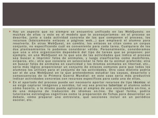  Hay un aspecto que no siempre se encuentra unificado en las WebQuests: en
muchas de ellas -y este es el modelo que te aconsejaríamos- en el proceso se
describe, junto a cada actividad concreta de las que componen el proceso, los
recursos (básicamente enlaces a páginas web...) que empleará el alumno para
resolverla. En otras WebQuest, en cambio, los enlaces se citan como un corpus
conjunto, no especificando cuál es conveniente para cada tarea. Cualquiera de los
dos planteamientos lo podemos considerar válido. Personalmente, consideramos
que una u otra organización dependerá del tipo de tareas que se proponen: por
ejemplo, en una WebQuest en la que una de las actividades que indica el proceso
sea buscar e imprimir fotos de animales, y luego clasificarlos como mamíferos,
ovíparos, etc.; otra que consista en seleccionar la foto de tu animal preferido; otra
en buscar fotos de animales en cautividad y los mismos animales en libertad, etc.,
sería más lógico proporcionar un conjunto de enlaces comunes para que todos los
alumnos los utilicen para el conjunto de las actividades. Otro caso distinto podría
ser el de una WebQuest en la que pretendemos estudiar las causas, desarrollo y
consecuencias de la Primera Guerra Mundial: en este caso sería más productivo
indicar actividades concretas con recursos específicos para cada una de ellas.
 En el apartado del proceso puede ser necesario aportar recursos de tipo técnico: si
se exige capturar imágenes y sonidos, tal vez sea preciso tutorizar al alumno sobre
cómo hacerlo, o lo mismo puede aplicarse al empleo de una enciclopedia on-line, o
de una máquina de traducción de idiomas on-line. De igual forma, podría
tutorizarse estrategias cognitivas como la preparación de fichas para desarrollar un
debate, cómo preparar una entrevista, qué secciones incluir en un periódico
escolar, etc.
 