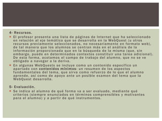 4- Recursos.
 El profesor presenta una lista de páginas de Internet que ha seleccionado
en relación al eje temático que se desarrolla en la WebQuest (u otros
recursos previamente seleccionados, no necesariamente en formato web),
de tal manera que los alumnos se centran más en el análisis de la
información proporcionada que en la búsqueda de la misma (que, sin
embargo, puede en determinados contextos constituir una tarea adicional).
De esta forma, acotamos el campo de trabajo del alumno, que no se ve
obligado a navegar a la deriva.
 En algunas WebQuests se incluye como un contenido específico un
apartado con contenidos mínimos: un resumen de los aspectos
fundamentales del tema, que sirva como refuerzo de lo que el alumno
aprende, así como de apoyo ante un posible examen del tema que la
WebQuest desarrolla.
5- Evaluación.
 Se indica al alumno de qué forma va a ser evaluado, mediante qué
criterios (siempre enunciados en términos comprensibles y motivantes
para el alumno) y a partir de qué instrumentos.
 