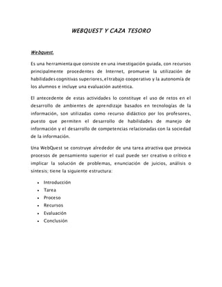 WEBQUEST Y CAZA TESORO
Webquest.
Es una herramienta que consiste en una investigación guiada, con recursos
principalmente procedentes de Internet, promueve la utilización de
habilidades cognitivas superiores, el trabajo cooperativo y la autonomía de
los alumnos e incluye una evaluación auténtica.
El antecedente de estas actividades lo constituye el uso de retos en el
desarrollo de ambientes de aprendizaje basados en tecnologías de la
información, son utilizadas como recurso didáctico por los profesores,
puesto que permiten el desarrollo de habilidades de manejo de
información y el desarrollo de competencias relacionadas con la sociedad
de la información.
Una WebQuest se construye alrededor de una tarea atractiva que provoca
procesos de pensamiento superior el cual puede ser creativo o crítico e
implicar la solución de problemas, enunciación de juicios, análisis o
síntesis; tiene la siguiente estructura:
 Introducción
 Tarea
 Proceso
 Recursos
 Evaluación
 Conclusión
 