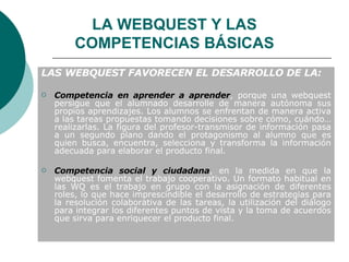 LAS WEBQUEST FAVORECEN EL DESARROLLO DE LA: Competencia en aprender a aprender , porque una webquest persigue que el alumnado desarrolle de manera autónoma sus propios aprendizajes. Los alumnos se enfrentan de manera activa a las tareas propuestas tomando decisiones sobre cómo, cuándo… realizarlas. La figura del profesor-transmisor de información pasa a un segundo plano dando el protagonismo al alumno que es quien busca, encuentra, selecciona y transforma la información adecuada para elaborar el producto final. Competencia social y ciudadana , en la medida en que la webquest fomenta el trabajo cooperativo. Un formato habitual en las WQ es el trabajo en grupo con la asignación de diferentes roles, lo que hace imprescindible el desarrollo de estrategias para la resolución colaborativa de las tareas, la utilización del diálogo para integrar los diferentes puntos de vista y la toma de acuerdos que sirva para enriquecer el producto final. LA WEBQUEST Y LAS COMPETENCIAS BÁSICAS 