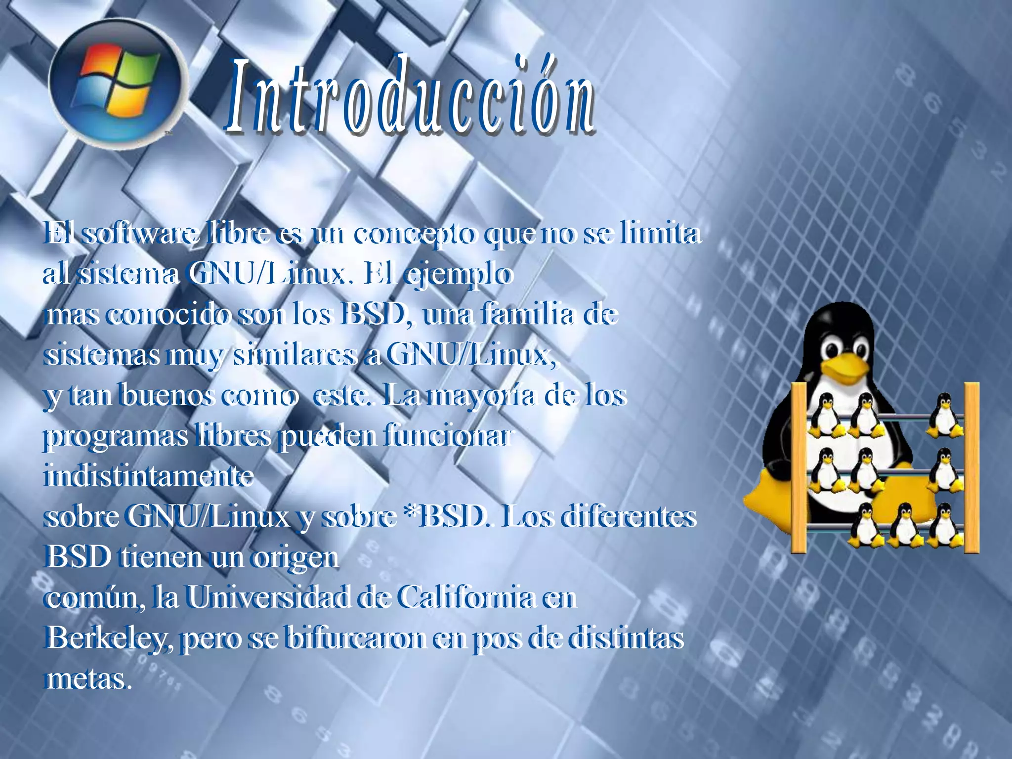 IntroducciónIntroducciónEl software libre es un concepto que no se limita al sistema GNU/Linux. El ejemplomas conocido son los BSD, una familia de sistemas muy similares a GNU/Linux,y tan buenos como  este. La mayoría de los programas libres pueden funcionar indistintamentesobre GNU/Linux y sobre *BSD. Los diferentes BSD tienen un origencomún, la Universidad de California en Berkeley, pero se bifurcaron en pos de distintasmetas.El software libre es un concepto que no se limita al sistema GNU/Linux. El ejemplomas conocido son los BSD, una familia de sistemas muy similares a GNU/Linux,y tan buenos como  este. La mayoría de los programas libres pueden funcionar indistintamentesobre GNU/Linux y sobre *BSD. Los diferentes BSD tienen un origencomún, la Universidad de California en Berkeley, pero se bifurcaron en pos de distintasmetas.