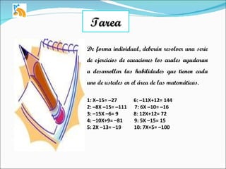 Tarea De forma individual, deberán resolver una serie de ejercicios de ecuaciones los cuales ayudaran a desarrollar las habilidades que tienen cada uno de ustedes en el área de las matemáticas. 1: X–15= –27  6: –11X+12= 144 2: –8X –15= –111  7: 6X –10= –16 3: –15X –6= 9  8: 12X+12= 72 4: –10X+9= –81  9: 5X –15= 15 5: 2X –13= –19  10: 7X+5= –100 