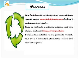 Procesos Para la elaboración de estos ejercicios puedes visitar la siguiente pagina  www.elosiodelosantos.com  donde se te mostrara como resolverlos. Luego ya realizada la actividad asignada será envía al correo electrónico  [email_address] Ya revisada su actividad su nota publicada por medio de su correo el cual deberá estar usted lo señalara en la actividad asignada. 