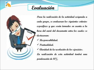 Evaluación Para la realización de la actividad asignada a cada grupo, se evaluaran los siguientes criterios específicos y que serán tomados en cuenta a la hora del envió del documento entre los cuales se destacaran:  Responsabilidad. Puntualidad. Claridad de la resolución de los ejercicios. La realización de esta actividad tendrá una ponderación de 10%. 