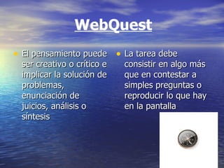 WebQuest El pensamiento puede ser creativo o crítico e implicar la solución de problemas, enunciación de juicios, análisis o síntesis  La tarea debe consistir en algo más que en contestar a simples preguntas o reproducir lo que hay en la pantalla  