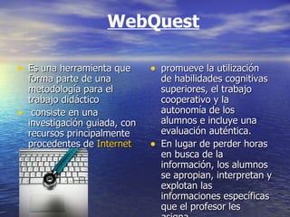 WebQuest Es una herramienta que forma parte de una metodología para el trabajo didáctico consiste en una investigación guiada, con recursos principalmente procedentes de  Internet   promueve la utilización de habilidades cognitivas superiores, el trabajo cooperativo y la autonomía de los alumnos e incluye una evaluación auténtica.  En lugar de perder horas en busca de la información, los alumnos se apropian, interpretan y explotan las informaciones específicas que el profesor les asigna. 