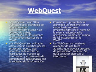 WebQuest Son definidas como “Una aplicación de la estrategia de aprendizaje por descubrimiento guiado a un proceso de trabajo desarrollado por los alumnos utilizando los recursos de la WWW  Los WebQuest son utilizadas como recurso didáctico por los profesores, puesto que permiten el desarrollo de habilidades de manejo de información y el desarrollo de competencias relacionadas con la sociedad de la información.  Consisten en presentarle al alumnado un problema con un conjunto de recursos preestablecidos por el autor de la misma, evitando así la navegación simple y sin rumbo de los estudiantes en la WWW”.  Un WebQuest se construye alrededor de una tarea atractiva que provoca procesos de pensamiento superior. Se trata de hacer algo con la información.   