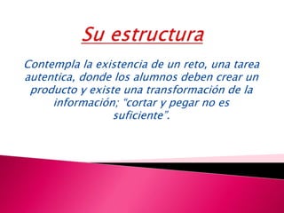 Contempla la existencia de un reto, una tarea
autentica, donde los alumnos deben crear un
producto y existe una transformación de la
información; “cortar y pegar no es
suficiente”.
 