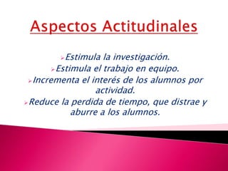 Estimula la investigación.
Estimula el trabajo en equipo.
Incrementa el interés de los alumnos por
actividad.
Reduce la perdida de tiempo, que distrae y
aburre a los alumnos.
 