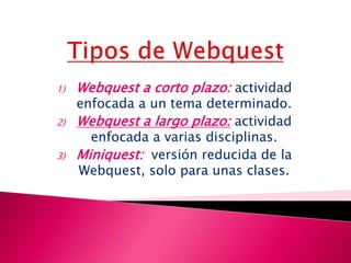 1) Webquest a corto plazo: actividad
enfocada a un tema determinado.
2) Webquest a largo plazo: actividad
enfocada a varias disciplinas.
3) Miniquest: versión reducida de la
Webquest, solo para unas clases.
 
