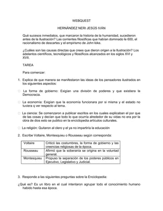 WEBQUEST

                            HERNÁNDEZ NERI JESÚS IVÁN

   Qué sucesos inmediatos, que marcaron la historia de la humanidad, sucedieron
   antes de la Ilustración? Las corrientes filosóficas que habían dominado le 600, el
   racionalismo de descartes y el empirismo de John loke.

   ¿Cuáles son las causas directas que crees que dieron origen a la Ilustración? Los
   adelantos científicos, tecnológicos y filosóficos alcanzados en los siglos XVI y
   XVII.

   TAREA

   Para comenzar:

1. Explica de que manera se manifestaron las ideas de los pensadores ilustrados en
   los siguientes aspectos:

 La forma de gobierno: Exigían una división de poderes y que existiera la
  Democracia.

 La economía: Exigían que la economía funcionara por si misma y el estado no
  tuviera q ver respecto al tema.

 La ciencia: Se comenzaron a publicar escritos en los cuales explicaban el por que
  de las cosas y decían que todo lo que ocurría alrededor de su vidas no era por la
  obra de dios esto se publico en la enciclopedia artículos culturales.

 La religión: Quitaron al clero y el ya no impartiría la educación

2. Escribe Voltaire, Montesquieu o Rousseau según corresponda:

    Voltaire        Criticó las costumbres, la forma de gobierno y las
                    creencias religiosas de la época.
    Rousseau        Afirmó que la soberanía se origina en la voluntad
                    general.
    Montesquieu     Propuso la separación de los poderes públicos en
                    Ejecutivo, Legislativo y Judicial.



3. Responde a las siguientes preguntas sobre la Enciclopedia:

¿Qué es? Es un libro en el cual intentaron agrupar todo el conocimiento humano
  habido hasta esa época.
 